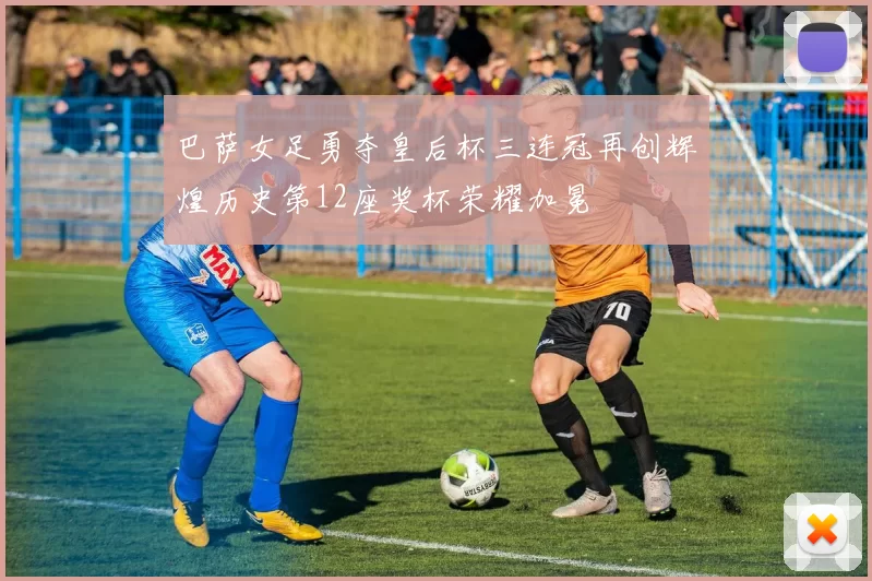 巴萨女足勇夺皇后杯三连冠再创辉煌历史第12座奖杯荣耀加冕