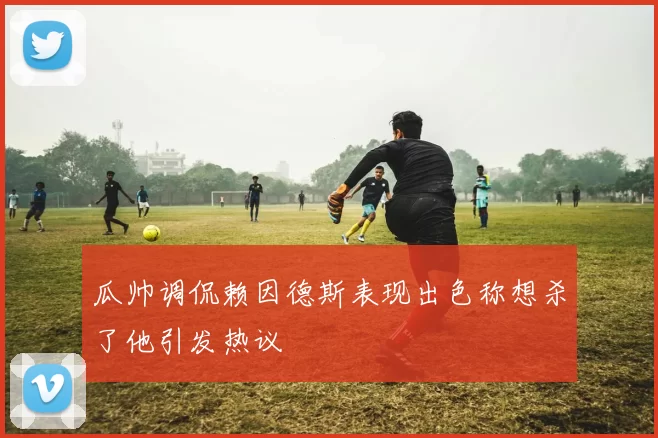 瓜帅调侃赖因德斯表现出色称想杀了他引发热议