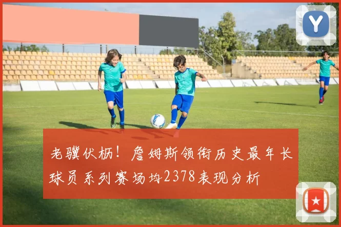 老骥伏枥！詹姆斯领衔历史最年长球员系列赛场均2378表现分析
