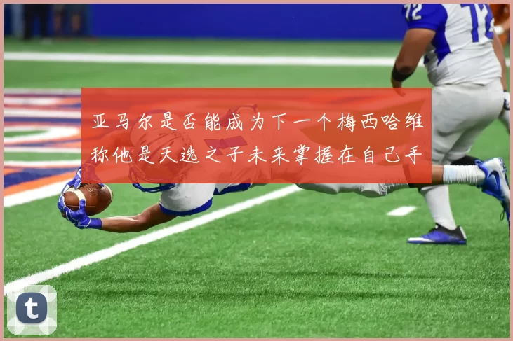 亚马尔是否能成为下一个梅西哈维称他是天选之子未来掌握在自己手中