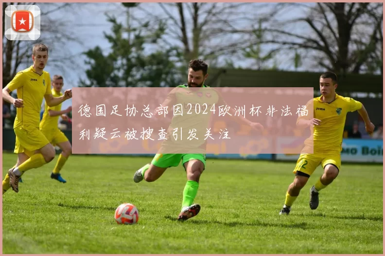 德国足协总部因2024欧洲杯非法福利疑云被搜查引发关注