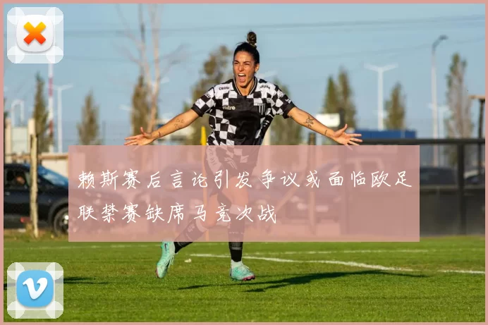 赖斯赛后言论引发争议或面临欧足联禁赛缺席马竞次战