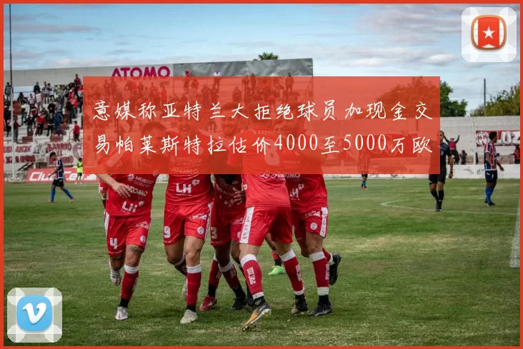 意媒称亚特兰大拒绝球员加现金交易帕莱斯特拉估价4000至5000万欧元