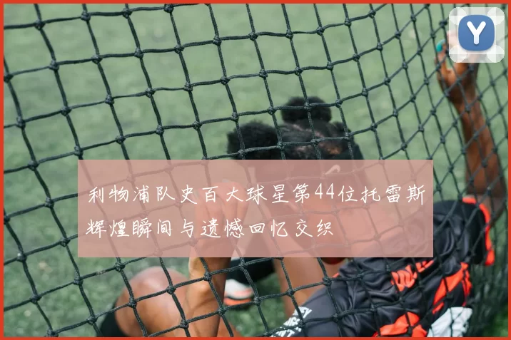 利物浦队史百大球星第44位托雷斯辉煌瞬间与遗憾回忆交织