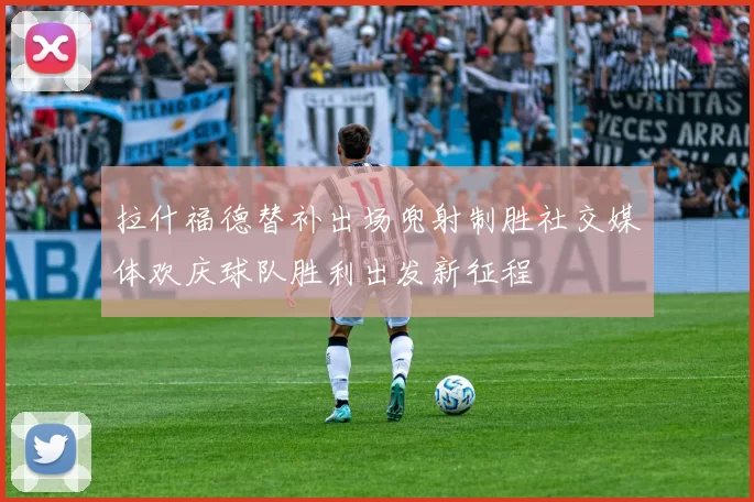 拉什福德替补出场兜射制胜社交媒体欢庆球队胜利出发新征程