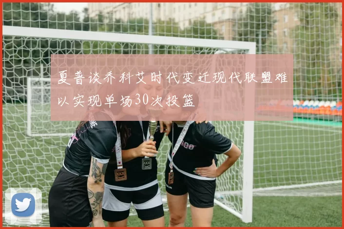 夏普谈乔科艾时代变迁现代联盟难以实现单场30次投篮