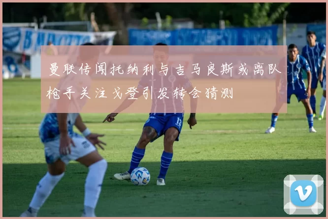 曼联传闻托纳利与吉马良斯或离队枪手关注戈登引发转会猜测