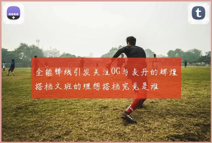 全能锋线引发关注OG与麦丹的辉煌搭档文班的理想搭档究竟是谁