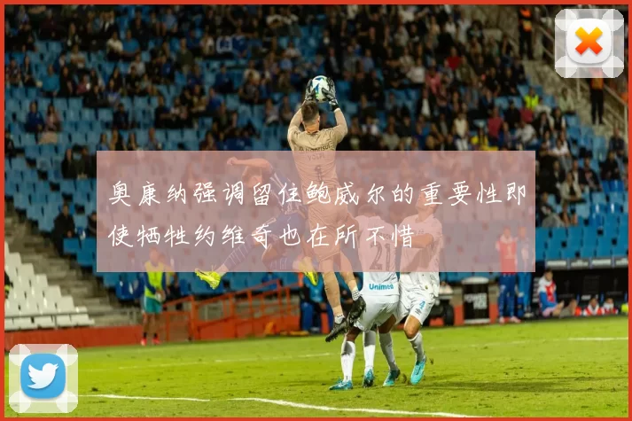 奥康纳强调留住鲍威尔的重要性即使牺牲约维奇也在所不惜