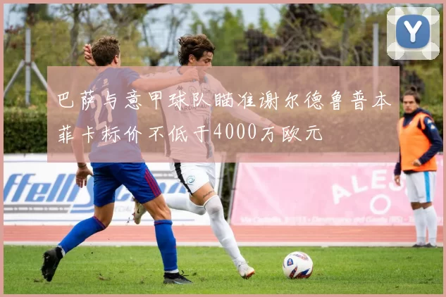 巴萨与意甲球队瞄准谢尔德鲁普本菲卡标价不低于4000万欧元