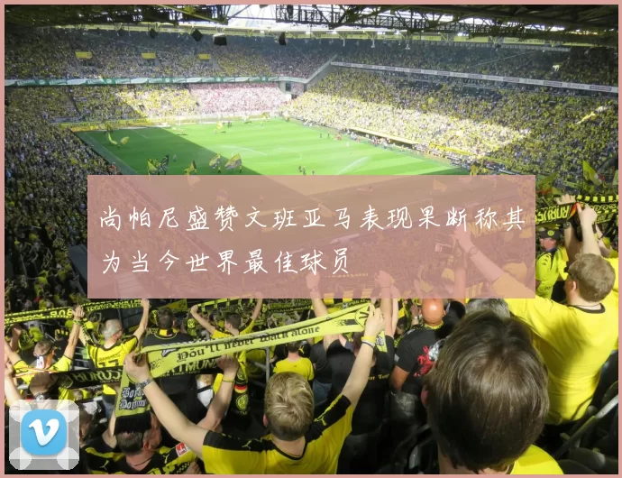 尚帕尼盛赞文班亚马表现果断称其为当今世界最佳球员