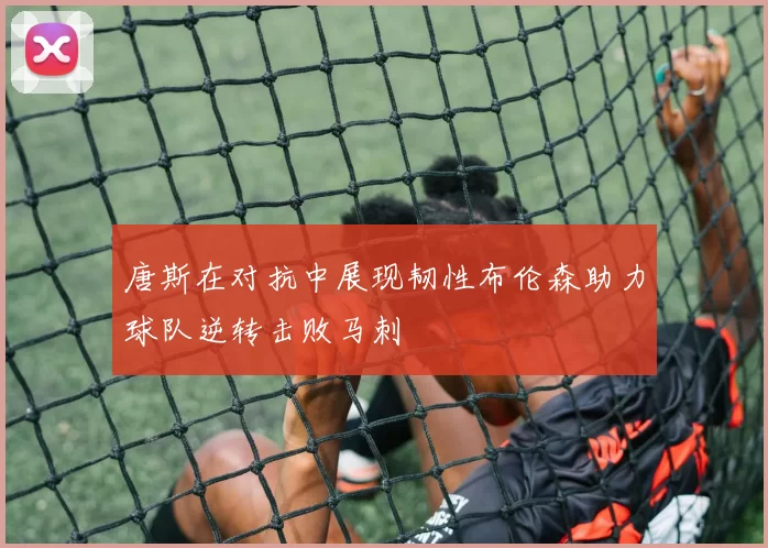 唐斯在对抗中展现韧性布伦森助力球队逆转击败马刺